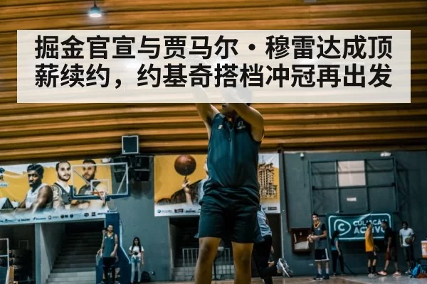 掘金官宣与贾马尔·穆雷达成顶薪续约，约基奇搭档冲冠再出发（mksports）