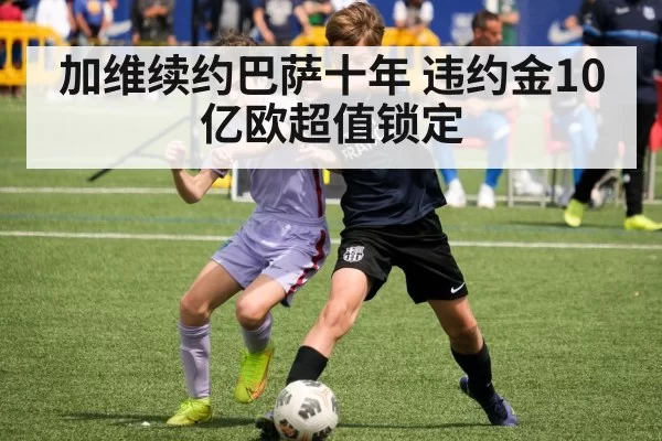 加维续约巴萨十年 违约金10亿欧超值锁定（mksports）