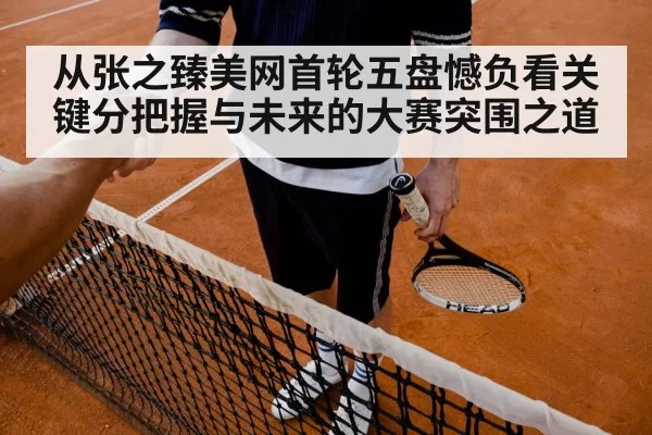 从张之臻美网首轮五盘憾负看关键分把握与未来的大赛突围之道