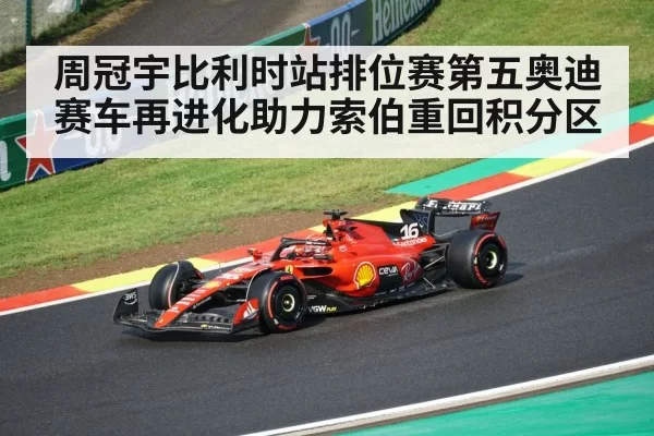 周冠宇比利时站排位赛第五奥迪赛车再进化助力索伯重回积分区