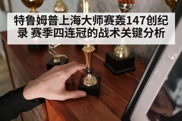 特鲁姆普上海大师赛轰147创纪录 赛季四连冠的战术关键分析